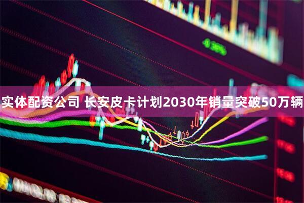 实体配资公司 长安皮卡计划2030年销量突破50万辆