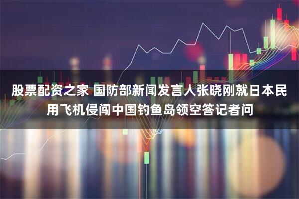 股票配资之家 国防部新闻发言人张晓刚就日本民用飞机侵闯中国钓鱼岛领空答记者问