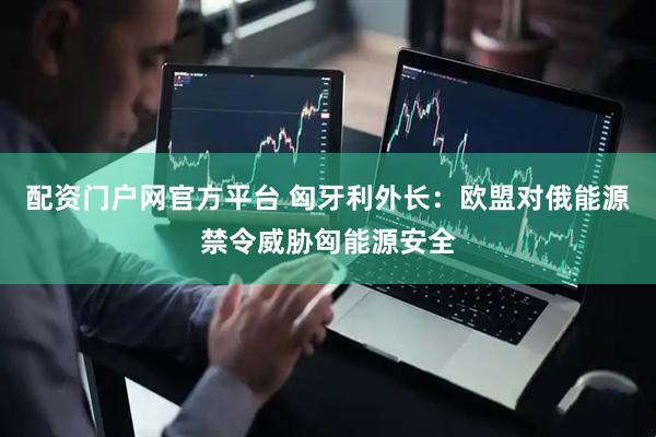 配资门户网官方平台 匈牙利外长：欧盟对俄能源禁令威胁匈能源安全
