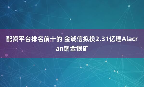 配资平台排名前十的 金诚信拟投2.31亿建Alacran铜金银矿