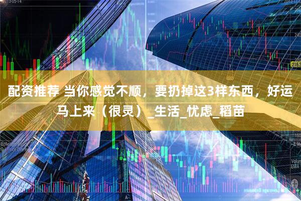 配资推荐 当你感觉不顺，要扔掉这3样东西，好运马上来（很灵）_生活_忧虑_稻苗