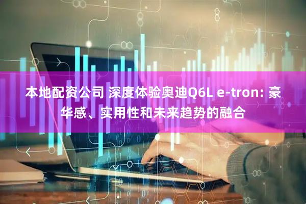 本地配资公司 深度体验奥迪Q6L e-tron: 豪华感、实用性和未来趋势的融合