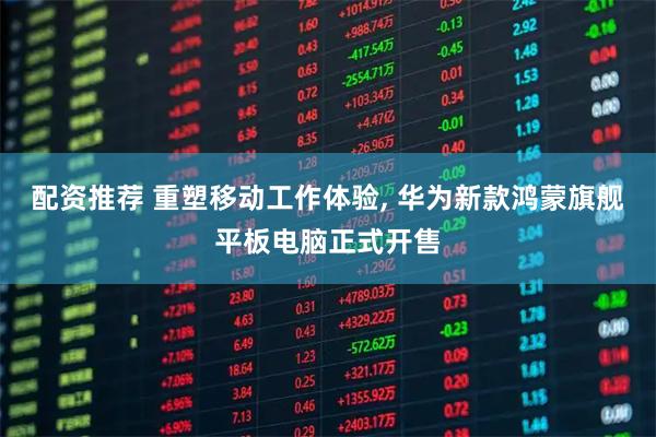 配资推荐 重塑移动工作体验, 华为新款鸿蒙旗舰平板电脑正式开售