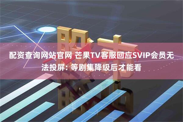 配资查询网站官网 芒果TV客服回应SVIP会员无法投屏: 等剧集降级后才能看