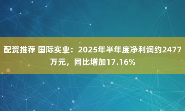 配资推荐 国际实业：2025年半年度净利润约2477万元，同比增加17.16%