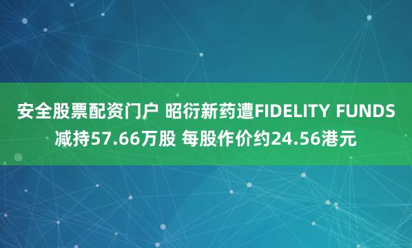 安全股票配资门户 昭衍新药遭FIDELITY FUNDS减持57.66万股 每股作价约24.56港元