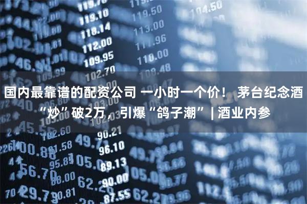 国内最靠谱的配资公司 一小时一个价！ 茅台纪念酒“炒”破2万，引爆“鸽子潮” | 酒业内参